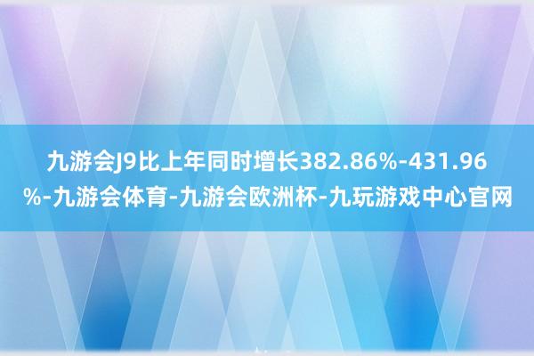 九游会J9比上年同时增长382.86%-431.96%-九游会体育-九游会欧洲杯-九玩游戏中心官网