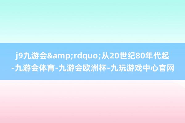 j9九游会&rdquo;从20世纪80年代起-九游会体育-九游会欧洲杯-九玩游戏中心官网