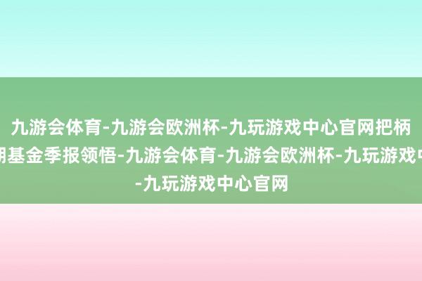 九游会体育-九游会欧洲杯-九玩游戏中心官网把柄最新一期基金季报领悟-九游会体育-九游会欧洲杯-九玩游戏中心官网