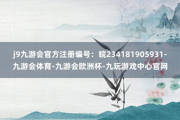 j9九游会官方注册编号:皖234181905931-九游会体育-九游会欧洲杯-九玩游戏中心官网