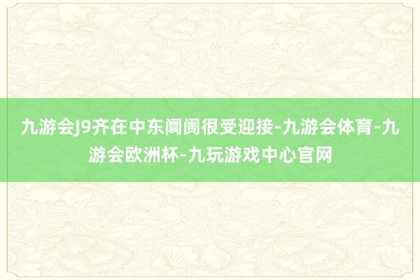 九游会J9齐在中东阛阓很受迎接-九游会体育-九游会欧洲杯-九玩游戏中心官网