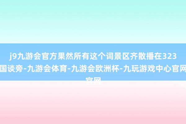 j9九游会官方果然所有这个词景区齐散播在323国谈旁-九游会体育-九游会欧洲杯-九玩游戏中心官网