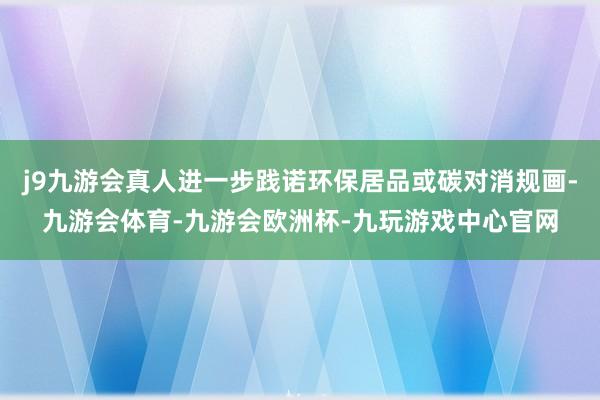 j9九游会真人进一步践诺环保居品或碳对消规画-九游会体育-九游会欧洲杯-九玩游戏中心官网