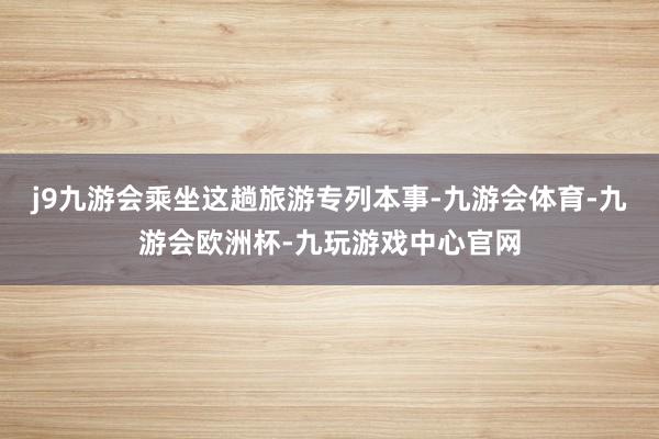 j9九游会乘坐这趟旅游专列本事-九游会体育-九游会欧洲杯-九玩游戏中心官网