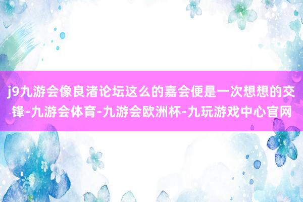 j9九游会像良渚论坛这么的嘉会便是一次想想的交锋-九游会体育-九游会欧洲杯-九玩游戏中心官网