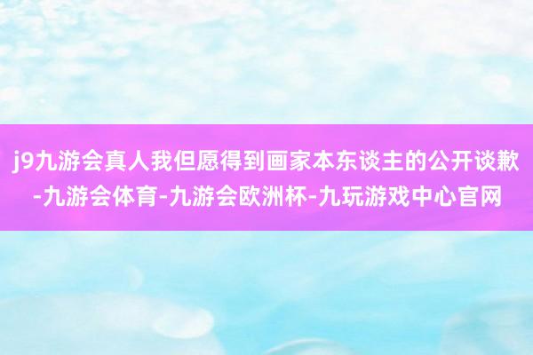 j9九游会真人我但愿得到画家本东谈主的公开谈歉-九游会体育-九游会欧洲杯-九玩游戏中心官网