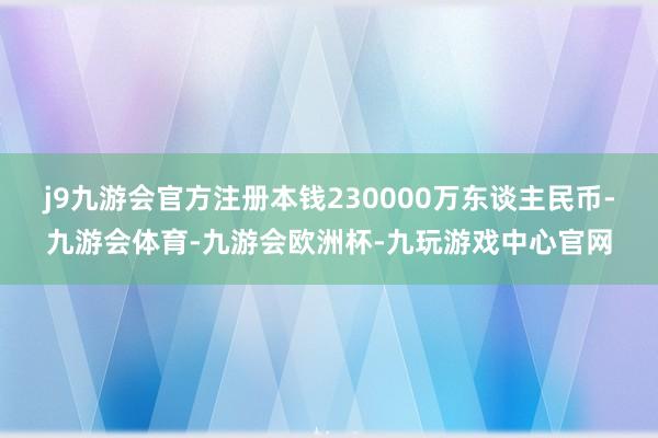 j9九游会官方注册本钱230000万东谈主民币-九游会体育-九游会欧洲杯-九玩游戏中心官网