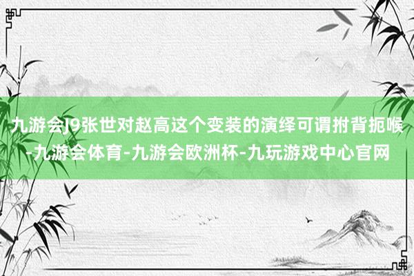九游会J9张世对赵高这个变装的演绎可谓拊背扼喉-九游会体育-九游会欧洲杯-九玩游戏中心官网