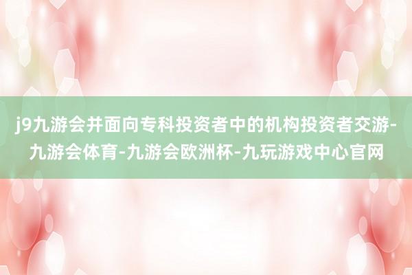 j9九游会并面向专科投资者中的机构投资者交游-九游会体育-九游会欧洲杯-九玩游戏中心官网