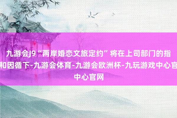 九游会J9“两岸婚恋文旅定约”将在上司部门的指导和因循下-九游会体育-九游会欧洲杯-九玩游戏中心官网