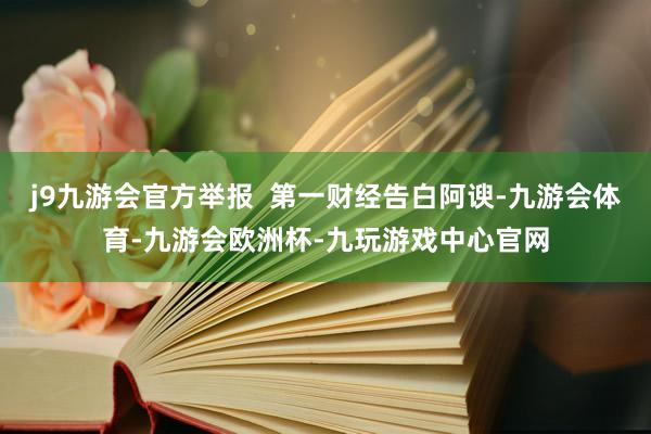 j9九游会官方举报  第一财经告白阿谀-九游会体育-九游会欧洲杯-九玩游戏中心官网