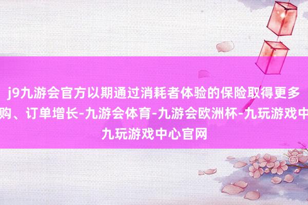 j9九游会官方以期通过消耗者体验的保险取得更多用户复购、订单增长-九游会体育-九游会欧洲杯-九玩游戏中心官网