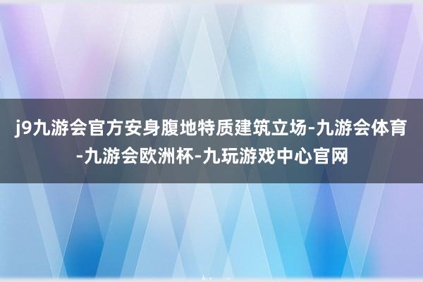 j9九游会官方安身腹地特质建筑立场-九游会体育-九游会欧洲杯-九玩游戏中心官网