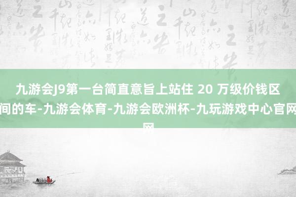 九游会J9第一台简直意旨上站住 20 万级价钱区间的车-九游会体育-九游会欧洲杯-九玩游戏中心官网
