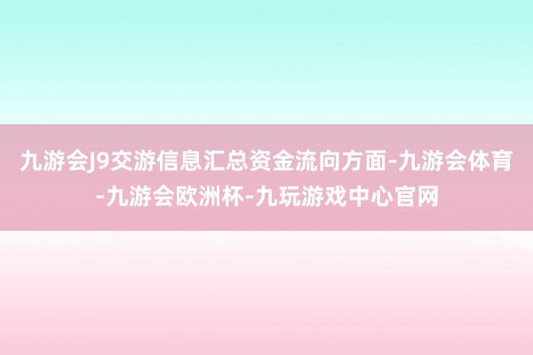 九游会J9交游信息汇总资金流向方面-九游会体育-九游会欧洲杯-九玩游戏中心官网