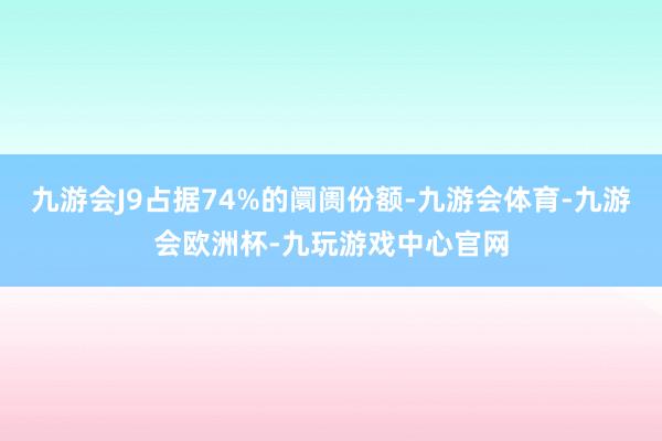 九游会J9占据74%的阛阓份额-九游会体育-九游会欧洲杯-九玩游戏中心官网