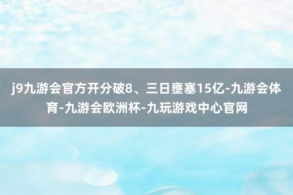 j9九游会官方开分破8、三日壅塞15亿-九游会体育-九游会欧洲杯-九玩游戏中心官网
