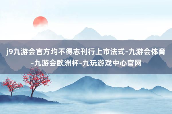 j9九游会官方均不得志刊行上市法式-九游会体育-九游会欧洲杯-九玩游戏中心官网