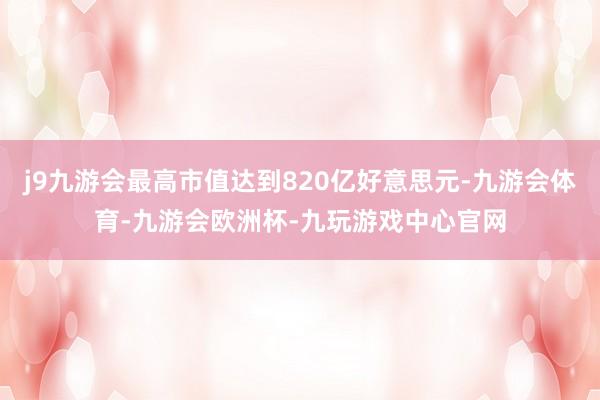 j9九游会最高市值达到820亿好意思元-九游会体育-九游会欧洲杯-九玩游戏中心官网