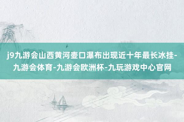 j9九游会山西黄河壶口瀑布出现近十年最长冰挂-九游会体育-九游会欧洲杯-九玩游戏中心官网