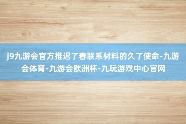 j9九游会官方推迟了春联系材料的久了使命-九游会体育-九游会欧洲杯-九玩游戏中心官网