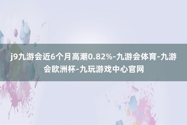 j9九游会近6个月高潮0.82%-九游会体育-九游会欧洲杯-九玩游戏中心官网