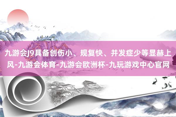 九游会J9具备创伤小、规复快、并发症少等显赫上风-九游会体育-九游会欧洲杯-九玩游戏中心官网