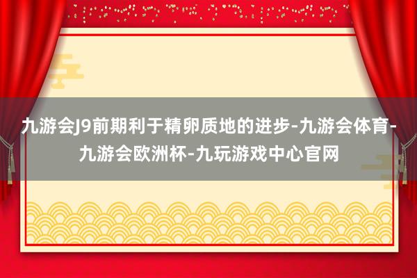 九游会J9前期利于精卵质地的进步-九游会体育-九游会欧洲杯-九玩游戏中心官网