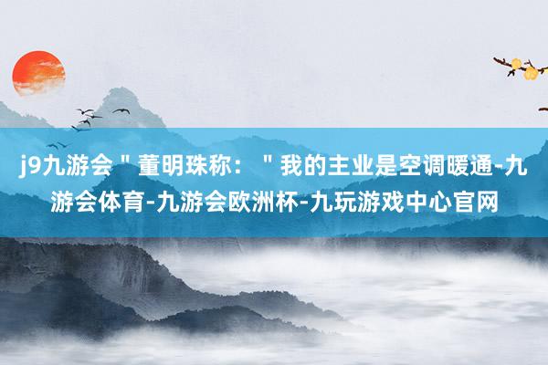 j9九游会＂董明珠称：＂我的主业是空调暖通-九游会体育-九游会欧洲杯-九玩游戏中心官网