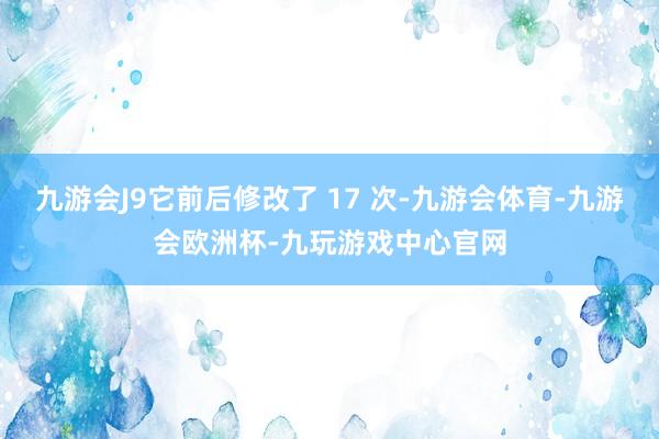 九游会J9它前后修改了 17 次-九游会体育-九游会欧洲杯-九玩游戏中心官网