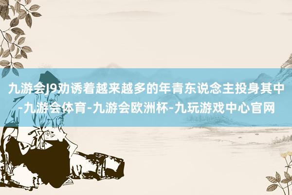 九游会J9劝诱着越来越多的年青东说念主投身其中-九游会体育-九游会欧洲杯-九玩游戏中心官网