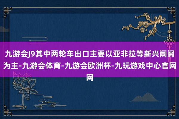 九游会J9其中两轮车出口主要以亚非拉等新兴阛阓为主-九游会体育-九游会欧洲杯-九玩游戏中心官网