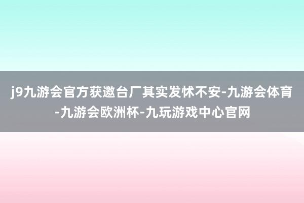 j9九游会官方获邀台厂其实发怵不安-九游会体育-九游会欧洲杯-九玩游戏中心官网