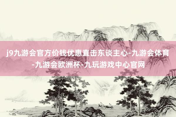 j9九游会官方价钱优惠直击东谈主心-九游会体育-九游会欧洲杯-九玩游戏中心官网