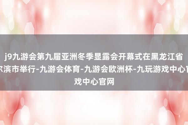 j9九游会第九届亚洲冬季显露会开幕式在黑龙江省哈尔滨市举行-九游会体育-九游会欧洲杯-九玩游戏中心官网