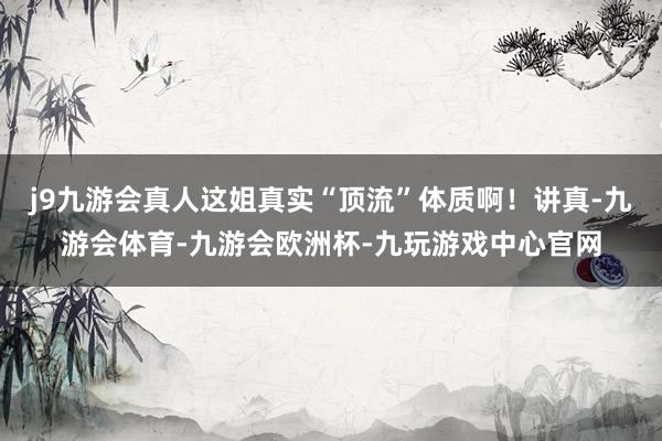 j9九游会真人这姐真实“顶流”体质啊！讲真-九游会体育-九游会欧洲杯-九玩游戏中心官网