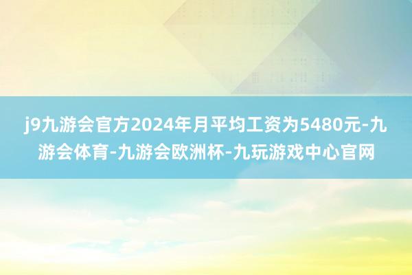 j9九游会官方2024年月平均工资为5480元-九游会体育-九游会欧洲杯-九玩游戏中心官网