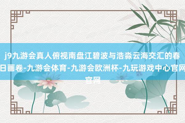j9九游会真人俯视南盘江碧波与浩淼云海交汇的春日画卷-九游会体育-九游会欧洲杯-九玩游戏中心官网