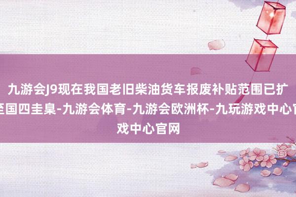 九游会J9现在我国老旧柴油货车报废补贴范围已扩展至国四圭臬-九游会体育-九游会欧洲杯-九玩游戏中心官网