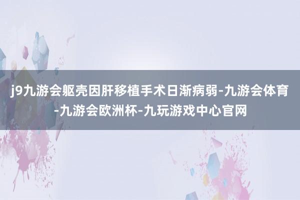 j9九游会躯壳因肝移植手术日渐病弱-九游会体育-九游会欧洲杯-九玩游戏中心官网