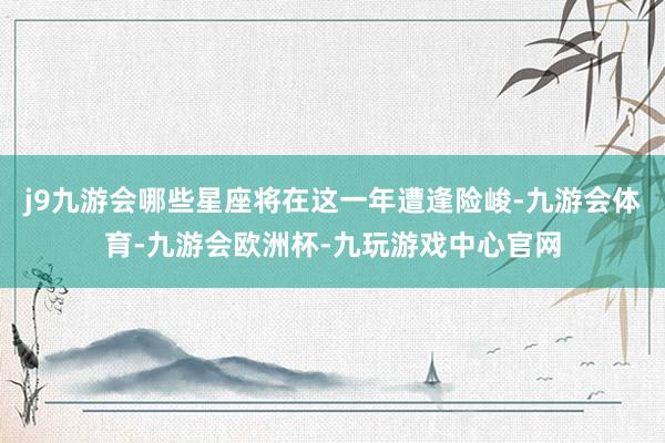 j9九游会哪些星座将在这一年遭逢险峻-九游会体育-九游会欧洲杯-九玩游戏中心官网