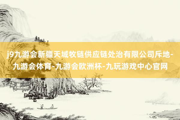 j9九游会新疆天域牧链供应链处治有限公司斥地-九游会体育-九游会欧洲杯-九玩游戏中心官网