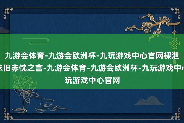 九游会体育-九游会欧洲杯-九玩游戏中心官网裸泄露她依旧赤忱之言-九游会体育-九游会欧洲杯-九玩游戏中心官网