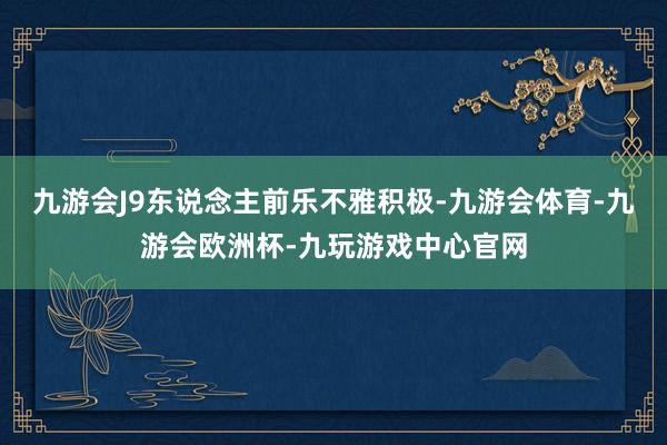九游会J9东说念主前乐不雅积极-九游会体育-九游会欧洲杯-九玩游戏中心官网
