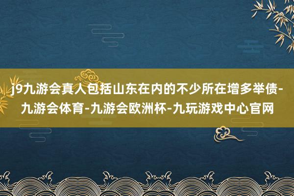 j9九游会真人包括山东在内的不少所在增多举债-九游会体育-九游会欧洲杯-九玩游戏中心官网