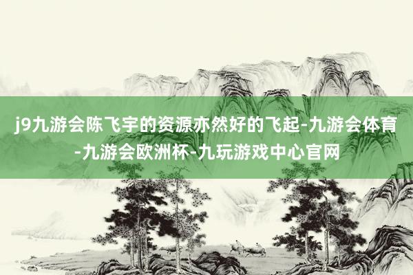 j9九游会陈飞宇的资源亦然好的飞起-九游会体育-九游会欧洲杯-九玩游戏中心官网