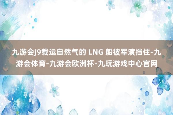 九游会J9载运自然气的 LNG 船被军演挡住-九游会体育-九游会欧洲杯-九玩游戏中心官网