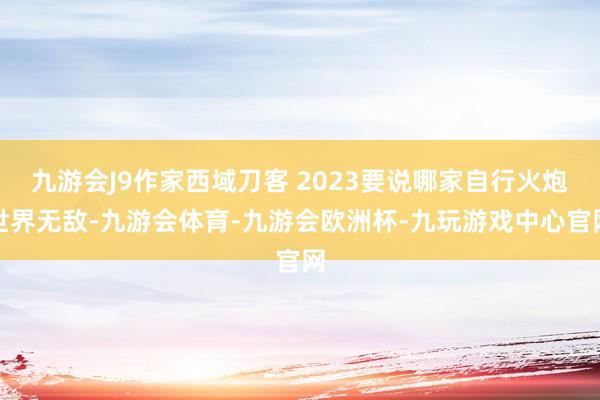 九游会J9作家西域刀客 2023要说哪家自行火炮世界无敌-九游会体育-九游会欧洲杯-九玩游戏中心官网