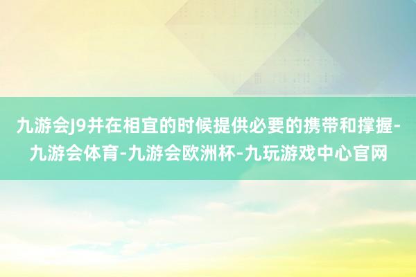 九游会J9并在相宜的时候提供必要的携带和撑握-九游会体育-九游会欧洲杯-九玩游戏中心官网