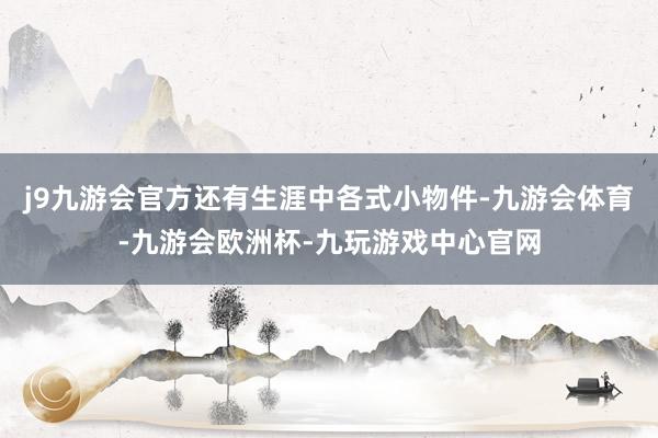 j9九游会官方还有生涯中各式小物件-九游会体育-九游会欧洲杯-九玩游戏中心官网